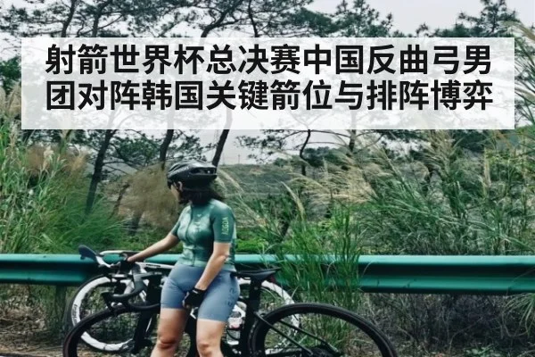 射箭世界杯总决赛中国反曲弓男团对阵韩国关键箭位与排阵博弈（kaiyun）